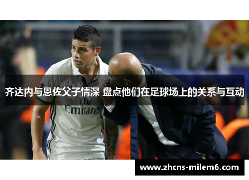 齐达内与恩佐父子情深 盘点他们在足球场上的关系与互动